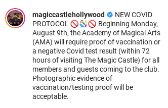 Beginning Monday, August 9th, the Academy of Magical Arts (AMA) will require proof of vaccination or a negative Covid test result (within 72 hours of visiting The Magic Castle) for all members and guests coming to the club.